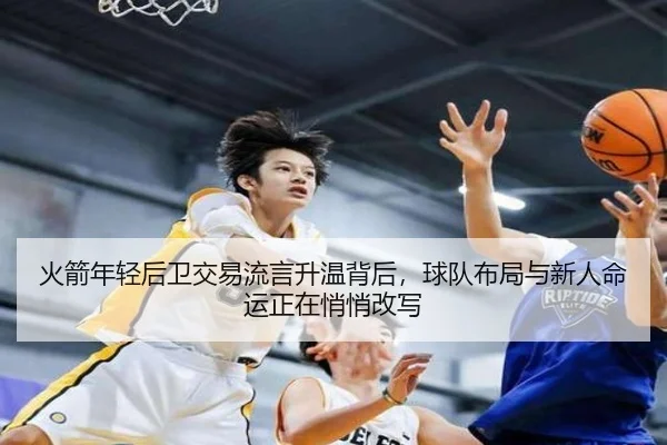 火箭年轻后卫交易流言升温背后，球队布局与新人命运正在悄悄改写 - kaiyun